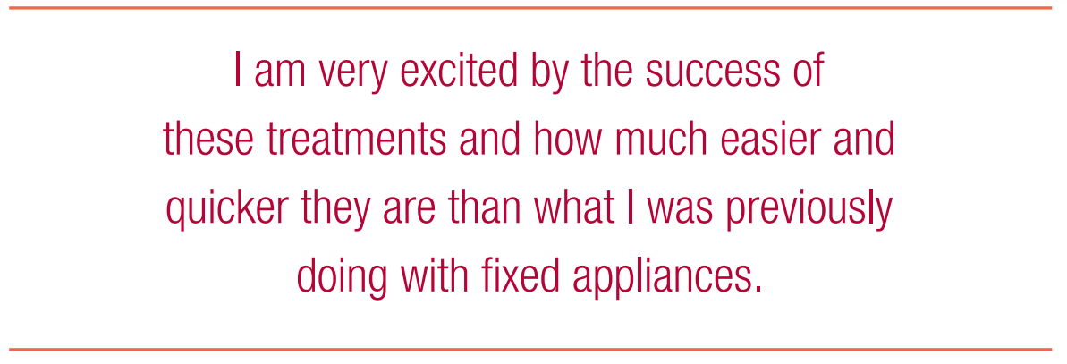 I am very excited by the success of these treatments and how much easier and quicker they are than what I was previously doing with fixed appliances.