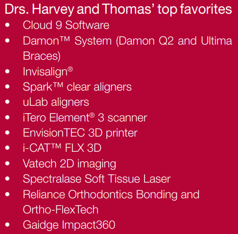 Drs. Harvey and Thomas’ top favorites • Cloud 9 Software • Damon™ System (Damon Q2 and Ultima Braces) • Invisalign® • Spark™ clear aligners • uLab aligners • iTero Element® 3 scanner • EnvisionTEC 3D printer • i-CAT™ FLX 3D • Vatech 2D imaging • Spectralase Soft Tissue Laser • Reliance Orthodontics Bonding and Ortho-FlexTech • Gaidge Impact360